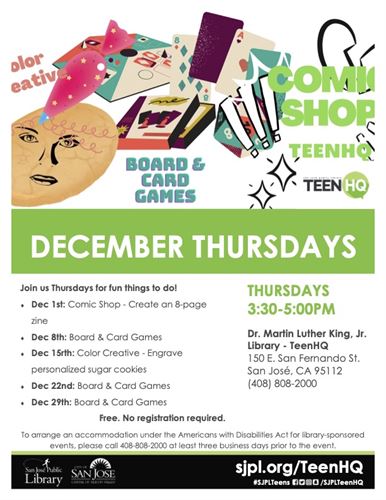DECEMBER THURSDAYS Join us Thursdays for fun things to do! • Dec 1st: Comic Shop - Create an 8-page zine THURSDAYS 3:30-5:00PM Dec 8th: Board & Card Games Dec 15th: Color Creative - Engrave personalized sugar cookies Dec 22nd: Board & Card Games • Dec 29th: Board & Card Games Dr. Martin Luther King, Jr. Library - TeenHQ 150 E. San Fernando St. San José, CA 95112 (408) 808-2000 Free. No registration required. To arrange an accommodation under the Americans with Disabilities Act for library-sponsored events, please call 408-808-2000 at least three business days prior to the event.